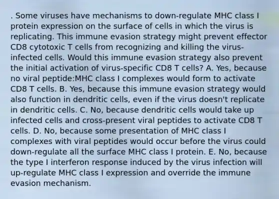 . Some viruses have mechanisms to down-regulate MHC class I protein expression on the surface of cells in which the virus is replicating. This immune evasion strategy might prevent effector CD8 cytotoxic T cells from recognizing and killing the virus-infected cells. Would this immune evasion strategy also prevent the initial activation of virus-specific CD8 T cells? A. Yes, because no viral peptide:MHC class I complexes would form to activate CD8 T cells. B. Yes, because this immune evasion strategy would also function in dendritic cells, even if the virus doesn't replicate in dendritic cells. C. No, because dendritic cells would take up infected cells and cross-present viral peptides to activate CD8 T cells. D. No, because some presentation of MHC class I complexes with viral peptides would occur before the virus could down-regulate all the surface MHC class I protein. E. No, because the type I interferon response induced by the virus infection will up-regulate MHC class I expression and override the immune evasion mechanism.