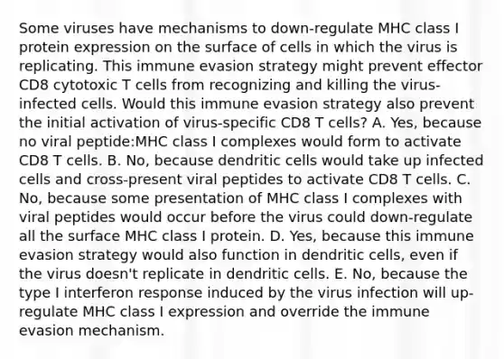 Some viruses have mechanisms to down-regulate MHC class I protein expression on the surface of cells in which the virus is replicating. This immune evasion strategy might prevent effector CD8 cytotoxic T cells from recognizing and killing the virus-infected cells. Would this immune evasion strategy also prevent the initial activation of virus-specific CD8 T cells? A. Yes, because no viral peptide:MHC class I complexes would form to activate CD8 T cells. B. No, because dendritic cells would take up infected cells and cross-present viral peptides to activate CD8 T cells. C. No, because some presentation of MHC class I complexes with viral peptides would occur before the virus could down-regulate all the surface MHC class I protein. D. Yes, because this immune evasion strategy would also function in dendritic cells, even if the virus doesn't replicate in dendritic cells. E. No, because the type I interferon response induced by the virus infection will up-regulate MHC class I expression and override the immune evasion mechanism.