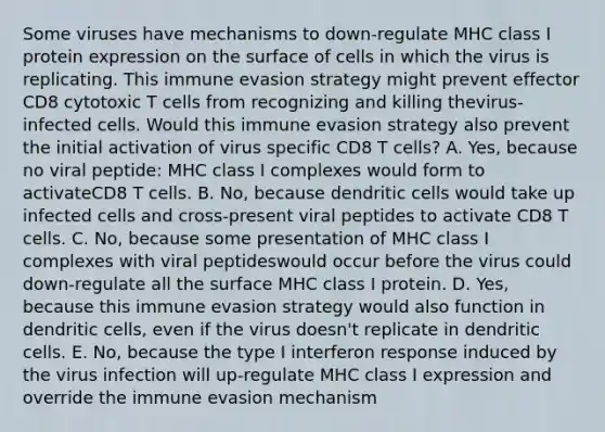 Some viruses have mechanisms to down-regulate MHC class I protein expression on the surface of cells in which the virus is replicating. This immune evasion strategy might prevent effector CD8 cytotoxic T cells from recognizing and killing thevirus-infected cells. Would this immune evasion strategy also prevent the initial activation of virus specific CD8 T cells? A. Yes, because no viral peptide: MHC class I complexes would form to activateCD8 T cells. B. No, because dendritic cells would take up infected cells and cross-present viral peptides to activate CD8 T cells. C. No, because some presentation of MHC class I complexes with viral peptideswould occur before the virus could down-regulate all the surface MHC class I protein. D. Yes, because this immune evasion strategy would also function in dendritic cells, even if the virus doesn't replicate in dendritic cells. E. No, because the type I interferon response induced by the virus infection will up-regulate MHC class I expression and override the immune evasion mechanism