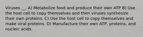 Viruses __. A) Metabolize food and produce their own ATP B) Use the host cell to copy themselves and then viruses synthesize their own proteins. C) Use the host cell to copy themselves and make viral proteins. D) Manufacture their own ATP, proteins, and nucleic acids.