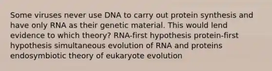 Some viruses never use DNA to carry out <a href='https://www.questionai.com/knowledge/kVyphSdCnD-protein-synthesis' class='anchor-knowledge'>protein synthesis</a> and have only RNA as their genetic material. This would lend evidence to which theory? RNA-first hypothesis protein-first hypothesis simultaneous evolution of RNA and proteins endosymbiotic theory of eukaryote evolution