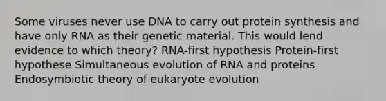 Some viruses never use DNA to carry out <a href='https://www.questionai.com/knowledge/kVyphSdCnD-protein-synthesis' class='anchor-knowledge'>protein synthesis</a> and have only RNA as their genetic material. This would lend evidence to which theory? RNA-first hypothesis Protein-first hypothese Simultaneous evolution of RNA and proteins Endosymbiotic theory of eukaryote evolution