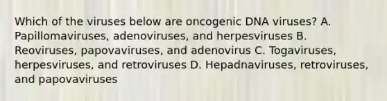 Which of the viruses below are oncogenic DNA viruses? A. Papillomaviruses, adenoviruses, and herpesviruses B. Reoviruses, papovaviruses, and adenovirus C. Togaviruses, herpesviruses, and retroviruses D. Hepadnaviruses, retroviruses, and papovaviruses