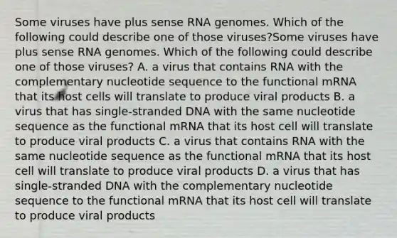 Some viruses have plus sense RNA genomes. Which of the following could describe one of those viruses?Some viruses have plus sense RNA genomes. Which of the following could describe one of those viruses? A. a virus that contains RNA with the complementary nucleotide sequence to the functional mRNA that its host cells will translate to produce viral products B. a virus that has single-stranded DNA with the same nucleotide sequence as the functional mRNA that its host cell will translate to produce viral products C. a virus that contains RNA with the same nucleotide sequence as the functional mRNA that its host cell will translate to produce viral products D. a virus that has single-stranded DNA with the complementary nucleotide sequence to the functional mRNA that its host cell will translate to produce viral products