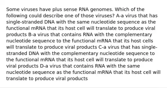 Some viruses have plus sense RNA genomes. Which of the following could describe one of those viruses? A-a virus that has single-stranded DNA with the same nucleotide sequence as the functional mRNA that its host cell will translate to produce viral products B-a virus that contains RNA with the complementary nucleotide sequence to the functional mRNA that its host cells will translate to produce viral products C-a virus that has single-stranded DNA with the complementary nucleotide sequence to the functional mRNA that its host cell will translate to produce viral products D-a virus that contains RNA with the same nucleotide sequence as the functional mRNA that its host cell will translate to produce viral products