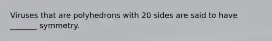 Viruses that are polyhedrons with 20 sides are said to have _______ symmetry.