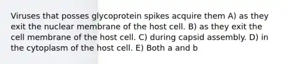 Viruses that posses glycoprotein spikes acquire them A) as they exit the nuclear membrane of the host cell. B) as they exit the cell membrane of the host cell. C) during capsid assembly. D) in the cytoplasm of the host cell. E) Both a and b