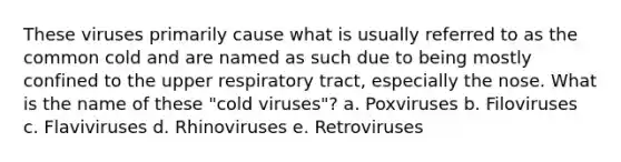 These viruses primarily cause what is usually referred to as the common cold and are named as such due to being mostly confined to the upper respiratory tract, especially the nose. What is the name of these "cold viruses"? a. Poxviruses b. Filoviruses c. Flaviviruses d. Rhinoviruses e. Retroviruses