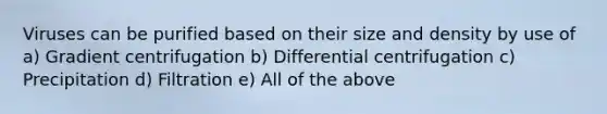 Viruses can be purified based on their size and density by use of a) Gradient centrifugation b) Differential centrifugation c) Precipitation d) Filtration e) All of the above