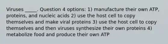 Viruses _____. Question 4 options: 1) manufacture their own ATP, proteins, and nucleic acids 2) use the host cell to copy themselves and make viral proteins 3) use the host cell to copy themselves and then viruses synthesize their own proteins 4) metabolize food and produce their own ATP