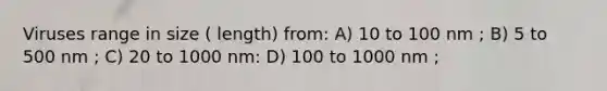 Viruses range in size ( length) from: A) 10 to 100 nm ; B) 5 to 500 nm ; C) 20 to 1000 nm: D) 100 to 1000 nm ;