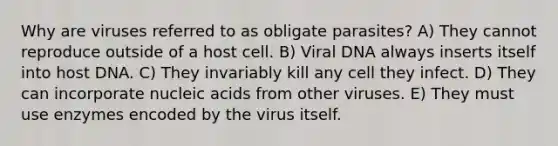 Why are viruses referred to as obligate parasites? A) They cannot reproduce outside of a host cell. B) Viral DNA always inserts itself into host DNA. C) They invariably kill any cell they infect. D) They can incorporate nucleic acids from other viruses. E) They must use enzymes encoded by the virus itself.