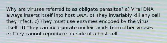 Why are viruses referred to as obligate parasites? a) Viral DNA always inserts itself into host DNA. b) They invariably kill any cell they infect. c) They must use enzymes encoded by the virus itself. d) They can incorporate nucleic acids from other viruses. e) They cannot reproduce outside of a host cell.