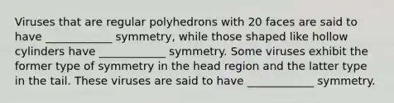 Viruses that are regular polyhedrons with 20 faces are said to have ____________ symmetry, while those shaped like hollow cylinders have ____________ symmetry. Some viruses exhibit the former type of symmetry in the head region and the latter type in the tail. These viruses are said to have ____________ symmetry.