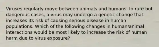 Viruses regularly move between animals and humans. In rare but dangerous cases, a virus may undergo a genetic change that increases its risk of causing serious disease in human populations. Which of the following changes in human/animal interactions would be most likely to increase the risk of human harm due to virus exposure?