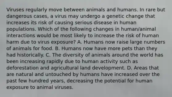 Viruses regularly move between animals and humans. In rare but dangerous cases, a virus may undergo a genetic change that increases its risk of causing serious disease in human populations. Which of the following changes in human/animal interactions would be most likely to increase the risk of human harm due to virus exposure? A. Humans now raise large numbers of animals for food. B. Humans now have more pets than they had historically. C. The diversity of animals around the world has been increasing rapidly due to human activity such as deforestation and agricultural land development. D. Areas that are natural and untouched by humans have increased over the past few hundred years, decreasing the potential for human exposure to animal viruses.