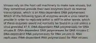 Viruses rely on the host cell machinery to make new viruses, but they sometimes provide their own enzymes (such as reverse transcriptase, which is an RNA-dependent DNA polymerase). Which of the following types of enzymes would a virus need to provide in order to replicate within a cell? In other words, which of these enzymes would not normally be found in a cell unless a virus provided it? A. DNA-dependent RNA polymerases for DNA viruses B. DNA-dependent DNA polymerases for DNA viruses C. DNA-dependent RNA polymerases for RNA viruses D. RNA replicases (RNA-dependent RNA polymerases) for RNA viruses