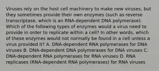 Viruses rely on the host cell machinery to make new viruses, but they sometimes provide their own enzymes (such as reverse transcriptase, which is an RNA-dependent DNA polymerase). Which of the following types of enzymes would a virus need to provide in order to replicate within a cell? In other words, which of these enzymes would not normally be found in a cell unless a virus provided it? A. DNA-dependent RNA polymerases for DNA viruses B. DNA-dependent DNA polymerases for DNA viruses C. DNA-dependent RNA polymerases for RNA viruses D. RNA replicases (RNA-dependent RNA polymerases) for RNA viruses