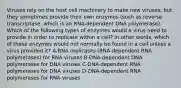 Viruses rely on the host cell machinery to make new viruses, but they sometimes provide their own enzymes (such as reverse transcriptase, which is an RNA-dependent DNA polymerase). Which of the following types of enzymes would a virus need to provide in order to replicate within a cell? In other words, which of these enzymes would not normally be found in a cell unless a virus provided it? A-RNA replicases (RNA-dependent RNA polymerases) for RNA viruses B-DNA-dependent DNA polymerases for DNA viruses C-DNA-dependent RNA polymerases for DNA viruses D-DNA-dependent RNA polymerases for RNA viruses