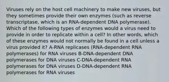 Viruses rely on the host cell machinery to make new viruses, but they sometimes provide their own enzymes (such as reverse transcriptase, which is an RNA-dependent DNA polymerase). Which of the following types of enzymes would a virus need to provide in order to replicate within a cell? In other words, which of these enzymes would not normally be found in a cell unless a virus provided it? A-RNA replicases (RNA-dependent RNA polymerases) for RNA viruses B-DNA-dependent DNA polymerases for DNA viruses C-DNA-dependent RNA polymerases for DNA viruses D-DNA-dependent RNA polymerases for RNA viruses