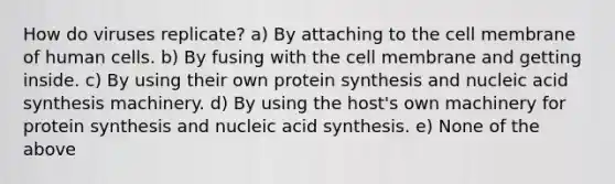 How do viruses replicate? a) By attaching to the cell membrane of human cells. b) By fusing with the cell membrane and getting inside. c) By using their own protein synthesis and nucleic acid synthesis machinery. d) By using the host's own machinery for protein synthesis and nucleic acid synthesis. e) None of the above