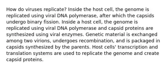 How do viruses replicate? Inside the host cell, the genome is replicated using viral DNA polymerase, after which the capsids undergo binary fission. Inside a host cell, the genome is replicated using viral DNA polymerase and capsid proteins are synthesized using viral enzymes. Genetic material is exchanged among two virions, undergoes recombination, and is packaged in capsids synthesized by the parents. Host cells' transcription and translation systems are used to replicate the genome and create capsid proteins.