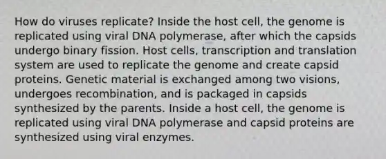 How do viruses replicate? Inside the host cell, the genome is replicated using viral DNA polymerase, after which the capsids undergo binary fission. Host cells, transcription and translation system are used to replicate the genome and create capsid proteins. Genetic material is exchanged among two visions, undergoes recombination, and is packaged in capsids synthesized by the parents. Inside a host cell, the genome is replicated using viral DNA polymerase and capsid proteins are synthesized using viral enzymes.