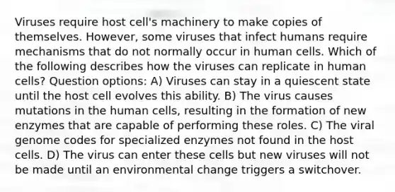 Viruses require host cell's machinery to make copies of themselves. However, some viruses that infect humans require mechanisms that do not normally occur in human cells. Which of the following describes how the viruses can replicate in human cells? Question options: A) Viruses can stay in a quiescent state until the host cell evolves this ability. B) The virus causes mutations in the human cells, resulting in the formation of new enzymes that are capable of performing these roles. C) The viral genome codes for specialized enzymes not found in the host cells. D) The virus can enter these cells but new viruses will not be made until an environmental change triggers a switchover.