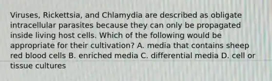 Viruses, Rickettsia, and Chlamydia are described as obligate intracellular parasites because they can only be propagated inside living host cells. Which of the following would be appropriate for their cultivation? A. media that contains sheep red blood cells B. enriched media C. differential media D. cell or tissue cultures