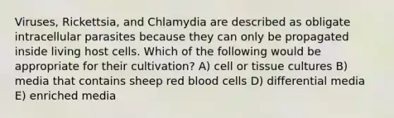 Viruses, Rickettsia, and Chlamydia are described as obligate intracellular parasites because they can only be propagated inside living host cells. Which of the following would be appropriate for their cultivation? A) cell or tissue cultures B) media that contains sheep red blood cells D) differential media E) enriched media