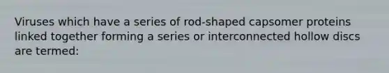 Viruses which have a series of rod-shaped capsomer proteins linked together forming a series or interconnected hollow discs are termed: