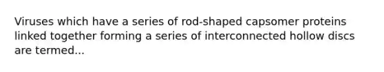 Viruses which have a series of rod-shaped capsomer proteins linked together forming a series of interconnected hollow discs are termed...