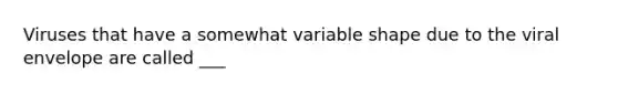 Viruses that have a somewhat variable shape due to the viral envelope are called ___