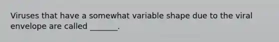 Viruses that have a somewhat variable shape due to the viral envelope are called _______.