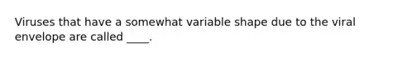 Viruses that have a somewhat variable shape due to the viral envelope are called ____.