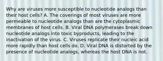 Why are viruses more susceptible to nucleotide analogs than their host cells? A. The coverings of most viruses are more permeable to nucleotide analogs than are the cytoplasmic membranes of host cells. B. Viral DNA polymerases break down nucleotide analogs into toxic byproducts, leading to the inactivation of the virus. C. Viruses replicate their nucleic acid more rapidly than host cells do. D. Viral DNA is distorted by the presence of nucleotide analogs, whereas the host DNA is not.