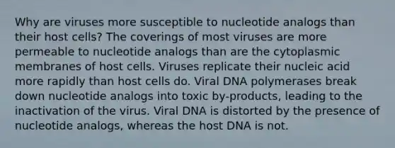 Why are viruses more susceptible to nucleotide analogs than their host cells? The coverings of most viruses are more permeable to nucleotide analogs than are the cytoplasmic membranes of host cells. Viruses replicate their nucleic acid more rapidly than host cells do. Viral DNA polymerases break down nucleotide analogs into toxic by-products, leading to the inactivation of the virus. Viral DNA is distorted by the presence of nucleotide analogs, whereas the host DNA is not.