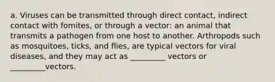 a. Viruses can be transmitted through direct contact, indirect contact with fomites, or through a vector: an animal that transmits a pathogen from one host to another. Arthropods such as mosquitoes, ticks, and flies, are typical vectors for viral diseases, and they may act as _________ vectors or _________vectors.