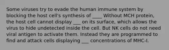 Some viruses try to evade the human immune system by blocking the host cell's synthesis of ____ Without MCH protein, the host cell cannot display ___ on its surface, which allows the virus to hide undetected inside the cell. But NK cells do not need viral antigen to activate them. Instead they are programmed to find and attack cells displaying ___ concentrations of MHC-I.