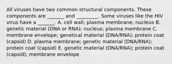 All viruses have two common structural components. These components are _______ and _________. Some viruses like the HIV virus have a _______. A. cell wall; plasma membrane; nucleus B. genetic material (DNA or RNA); nucleus; plasma membrane C. membrane envelope; genetical material (DNA/RNA); protein coat (capsid) D. plasma membrane; genetic material (DNA/RNA); protein coat (capsid) E. genetic material (DNA/RNA); protein coat (capsid); membrane envelope