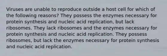 Viruses are unable to reproduce outside a host cell for which of the following reasons? They possess the enzymes necessary for protein synthesis and nucleic acid replication, but lack ribosomes. They lack ribosomes and the enzymes necessary for protein synthesis and nucleic acid replication. They possess ribosomes, but lack the enzymes necessary for protein synthesis and nucleic acid replication.