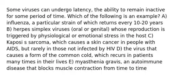 Some viruses can undergo latency, the ability to remain inactive for some period of time. Which of the following is an example? A) influenza, a particular strain of which returns every 10-20 years B) herpes simplex viruses (oral or genital) whose reproduction is triggered by physiological or emotional stress in the host C) Kaposi s sarcoma, which causes a skin cancer in people with AIDS, but rarely in those not infected by HIV D) the virus that causes a form of the common cold, which recurs in patients many times in their lives E) myasthenia gravis, an autoimmune disease that blocks muscle contraction from time to time