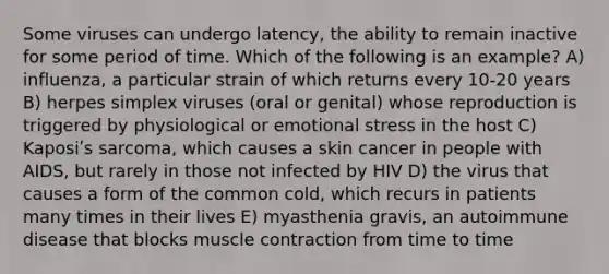 Some viruses can undergo latency, the ability to remain inactive for some period of time. Which of the following is an example? A) influenza, a particular strain of which returns every 10-20 years B) herpes simplex viruses (oral or genital) whose reproduction is triggered by physiological or emotional stress in the host C) Kaposiʹs sarcoma, which causes a skin cancer in people with AIDS, but rarely in those not infected by HIV D) the virus that causes a form of the common cold, which recurs in patients many times in their lives E) myasthenia gravis, an autoimmune disease that blocks muscle contraction from time to time