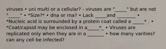 viruses • uni multi or a cellular? - viruses are "_____" but are not "_____" • *Size?* • dna or rna? • Lack _____and ________ • *Nucleic acid is surrounded by a protein coat called a _____* . • *Coat/capsid may be enclosed in a_____*_ • Viruses are replicated only when they are in a _______ • how many varities? can any cell be infected?