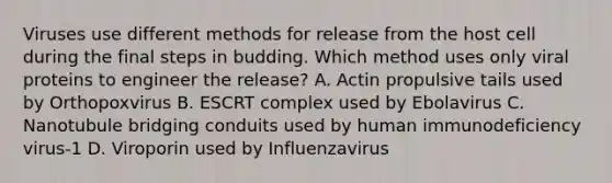 Viruses use different methods for release from the host cell during the final steps in budding. Which method uses only viral proteins to engineer the release? A. Actin propulsive tails used by Orthopoxvirus B. ESCRT complex used by Ebolavirus C. Nanotubule bridging conduits used by human immunodeficiency virus-1 D. Viroporin used by Influenzavirus