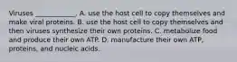 Viruses ____________. A. use the host cell to copy themselves and make viral proteins. B. use the host cell to copy themselves and then viruses synthesize their own proteins. C. metabolize food and produce their own ATP. D. manufacture their own ATP, proteins, and nucleic acids.