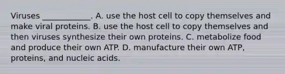 Viruses ____________. A. use the host cell to copy themselves and make viral proteins. B. use the host cell to copy themselves and then viruses synthesize their own proteins. C. metabolize food and produce their own ATP. D. manufacture their own ATP, proteins, and nucleic acids.