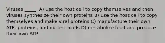 Viruses _____. A) use the host cell to copy themselves and then viruses synthesize their own proteins B) use the host cell to copy themselves and make viral proteins C) manufacture their own ATP, proteins, and nucleic acids D) metabolize food and produce their own ATP