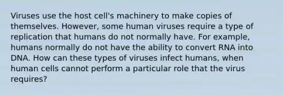 Viruses use the host cell's machinery to make copies of themselves. However, some human viruses require a type of replication that humans do not normally have. For example, humans normally do not have the ability to convert RNA into DNA. How can these types of viruses infect humans, when human cells cannot perform a particular role that the virus requires?