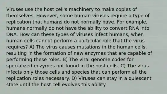 Viruses use the host cell's machinery to make copies of themselves. However, some human viruses require a type of replication that humans do not normally have. For example, humans normally do not have the ability to convert RNA into DNA. How can these types of viruses infect humans, when human cells cannot perform a particular role that the virus requires? A) The virus causes mutations in the human cells, resulting in the formation of new enzymes that are capable of performing these roles. B) The viral genome codes for specialized enzymes not found in the host cells. C) The virus infects only those cells and species that can perform all the replication roles necessary. D) Viruses can stay in a quiescent state until the host cell evolves this ability.